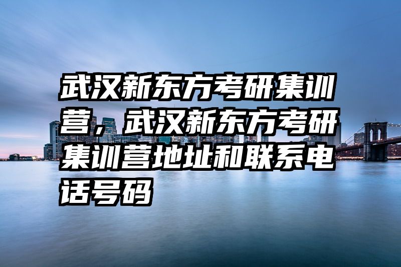 武汉新东方考研集训营，武汉新东方考研集训营地址和联系电话号码