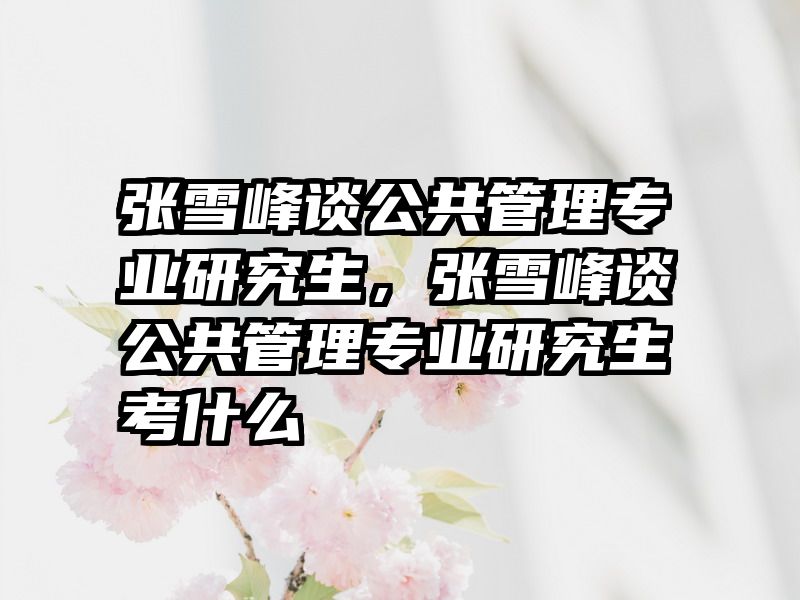 张雪峰谈公共管理专业研究生，张雪峰谈公共管理专业研究生考什么