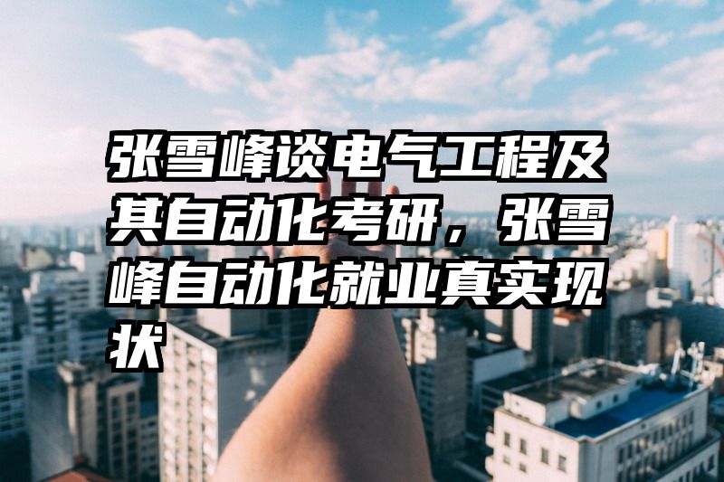 张雪峰谈电气工程及其自动化考研，张雪峰自动化就业真实现状