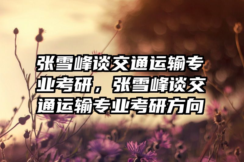 张雪峰谈交通运输专业考研，张雪峰谈交通运输专业考研方向