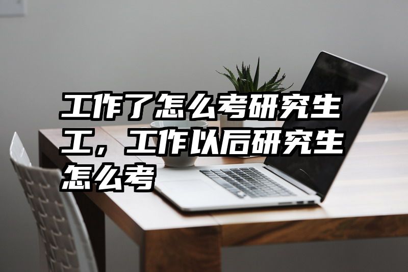 工作了怎么考研究生工，工作以后研究生怎么考