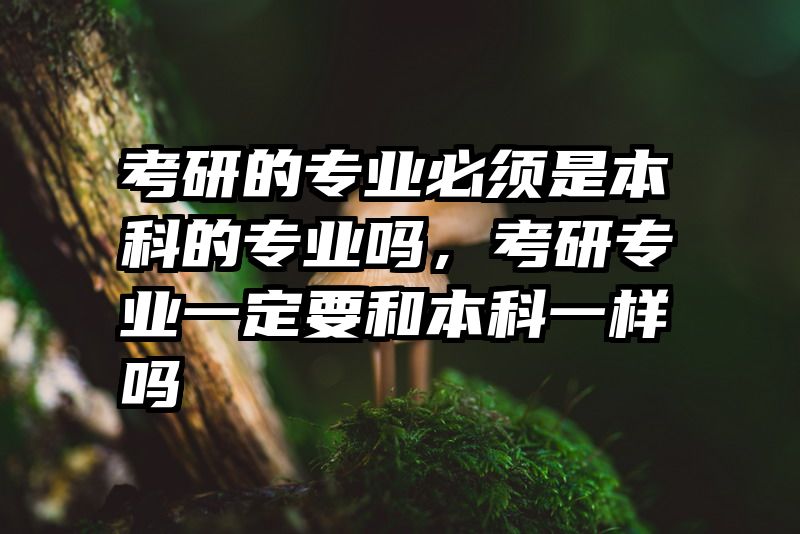 考研的专业必须是本科的专业吗，考研专业一定要和本科一样吗