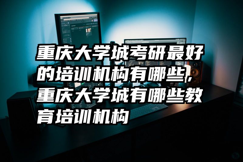 重庆大学城考研最好的培训机构有哪些，重庆大学城有哪些教育培训机构