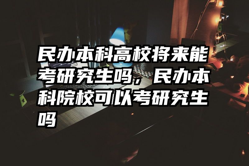 民办本科高校将来能考研究生吗，民办本科院校可以考研究生吗