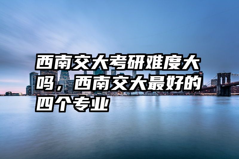 西南交大考研难度大吗，西南交大最好的四个专业