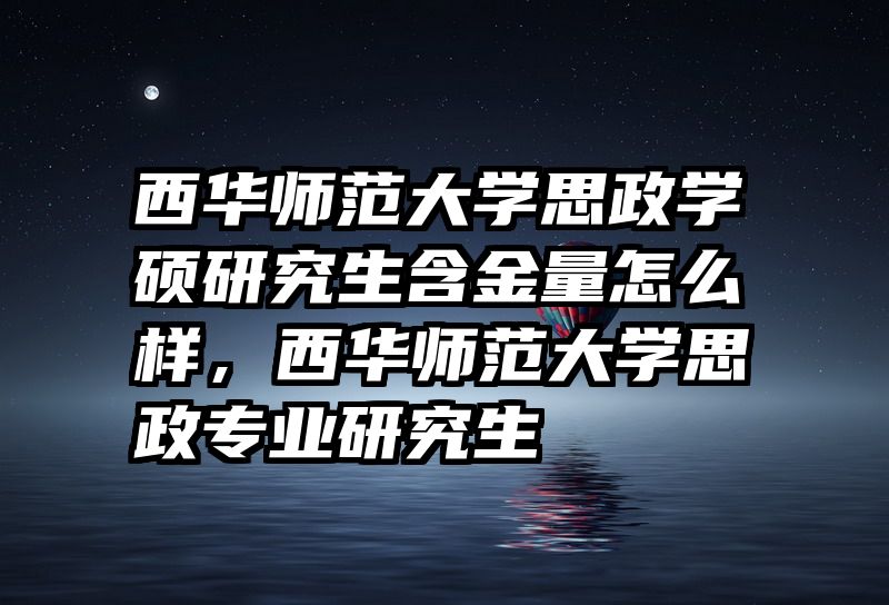 西华师范大学思政学硕研究生含金量怎么样，西华师范大学思政专业研究生