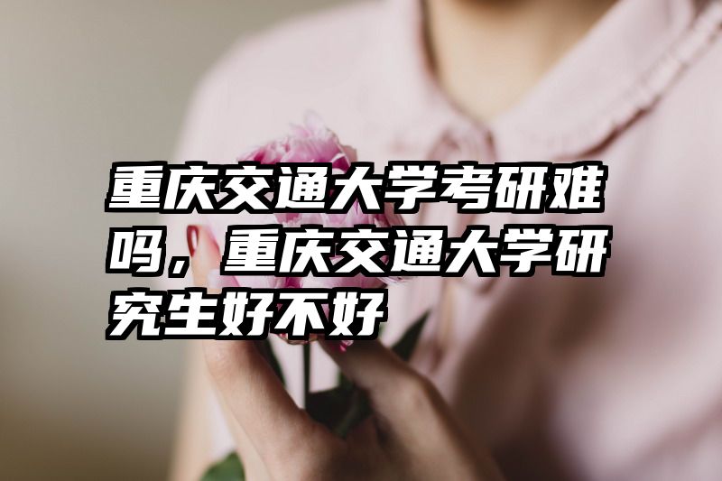 重庆交通大学考研难吗，重庆交通大学研究生好不好