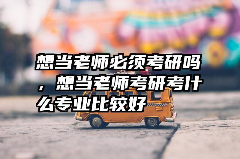 想当老师必须考研吗，想当老师考研考什么专业比较好