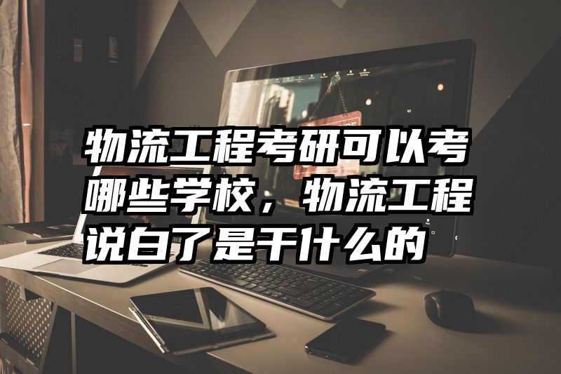 物流工程考研可以考哪些学校，物流工程说白了是干什么的