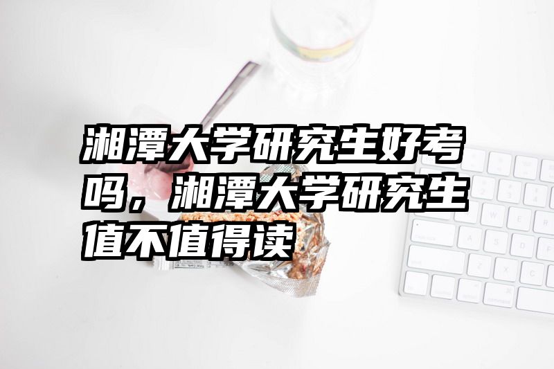 湘潭大学研究生好考吗，湘潭大学研究生值不值得读