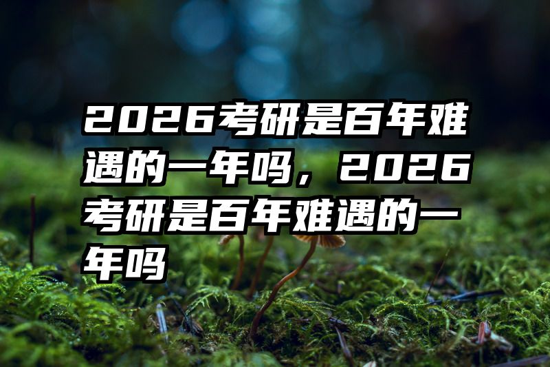 2026考研是百年难遇的一年吗，2026考研是百年难遇的一年吗