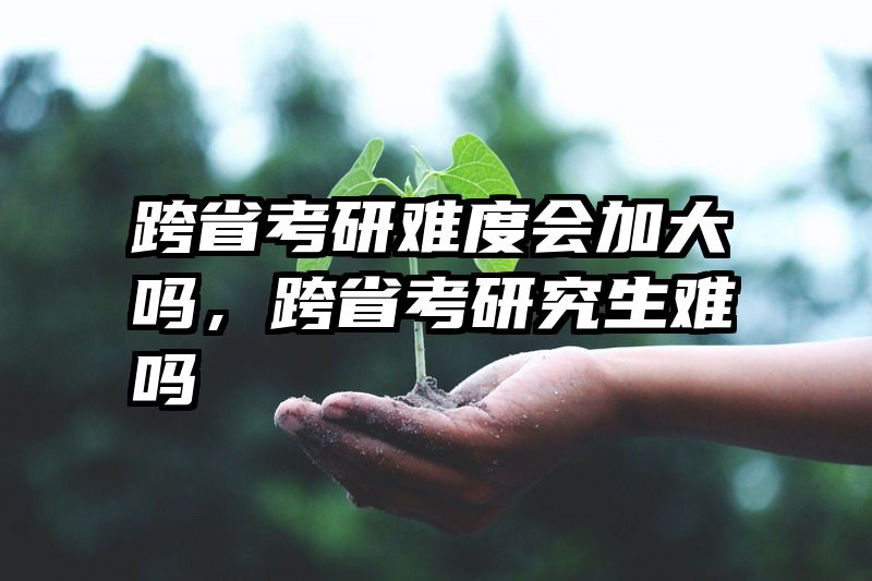跨省考研难度会加大吗，跨省考研究生难吗