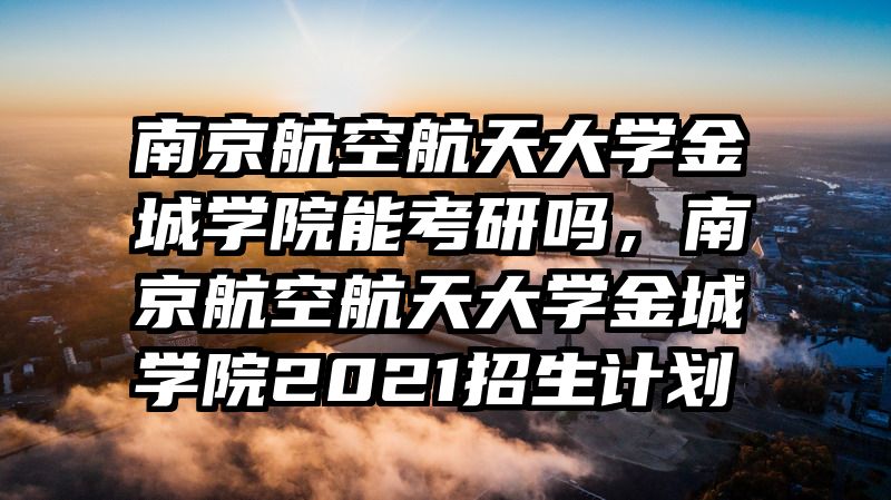 南京航空航天大学金城学院能考研吗，南京航空航天大学金城学院2021招生计划