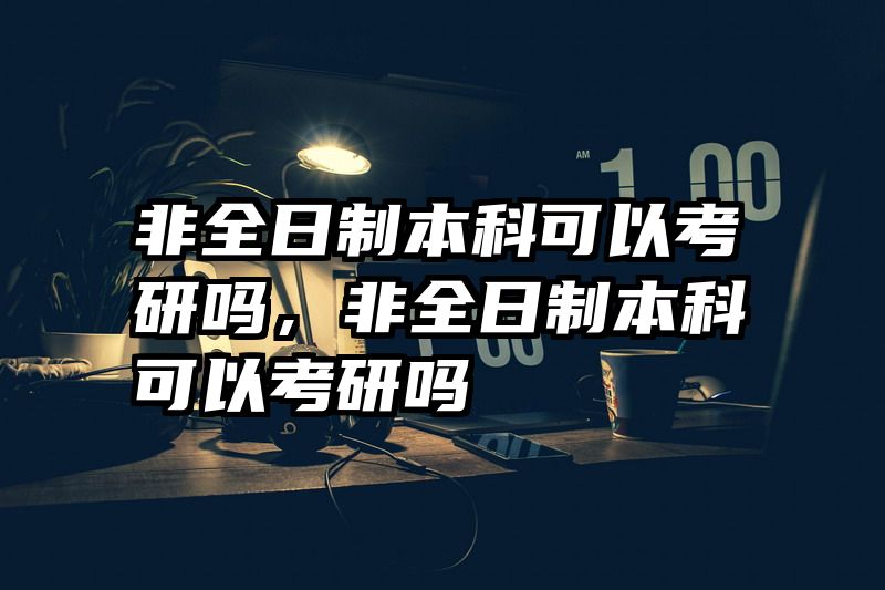 非全日制本科可以考研吗，非全日制本科可以考研吗