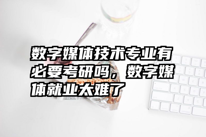 数字媒体技术专业有必要考研吗，数字媒体就业太难了