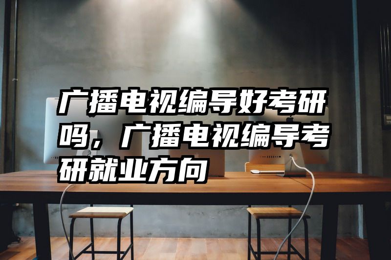 广播电视编导好考研吗，广播电视编导考研就业方向