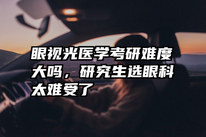 眼视光医学考研难度大吗，研究生选眼科太难受了