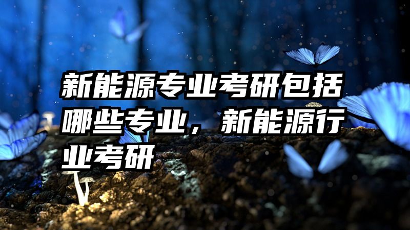 新能源专业考研包括哪些专业，新能源行业考研