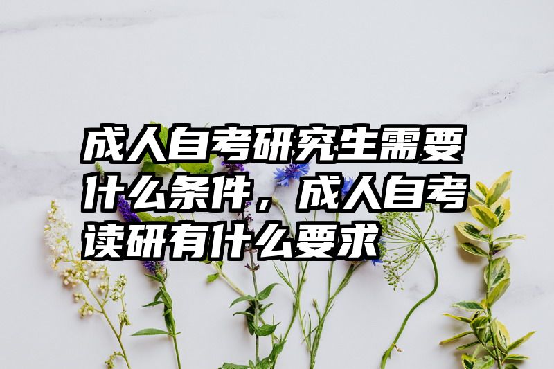 成人自考研究生需要什么条件，成人自考读研有什么要求