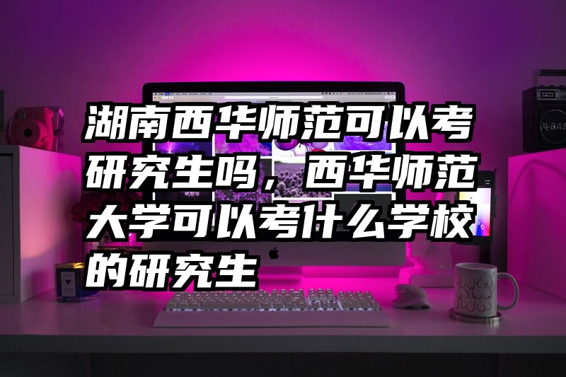 湖南西华师范可以考研究生吗，西华师范大学可以考什么学校的研究生