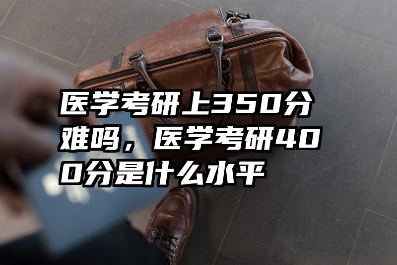 医学考研上350分难吗，医学考研400分是什么水平