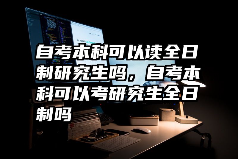 自考本科可以读全日制研究生吗,自考本科可以考研究生全日制吗