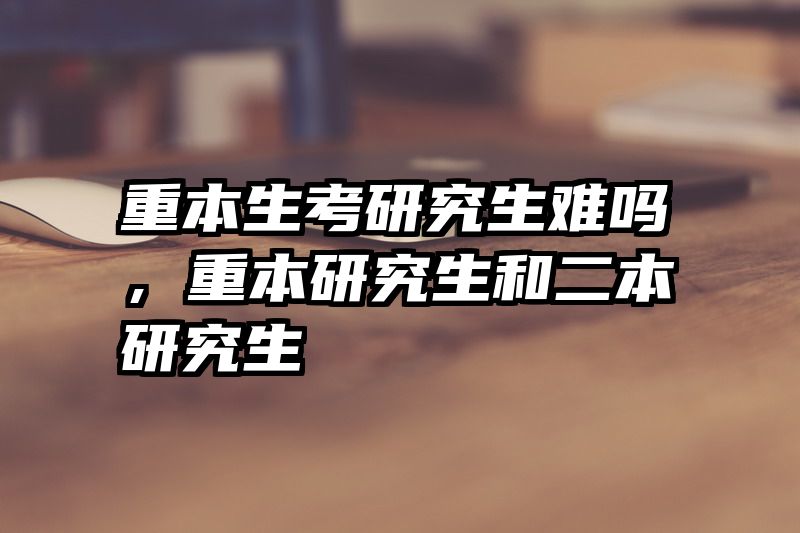 重本生考研究生难吗，重本研究生和二本研究生