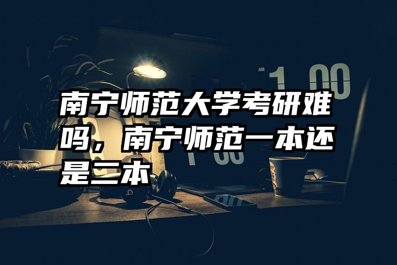 南宁师范大学考研难吗，南宁师范一本还是二本