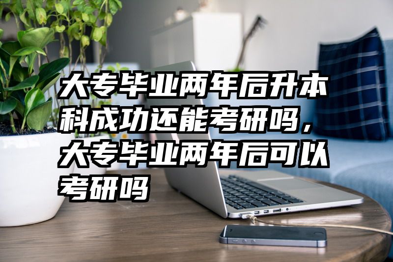 大专毕业两年后升本科成功还能考研吗，大专毕业两年后可以考研吗
