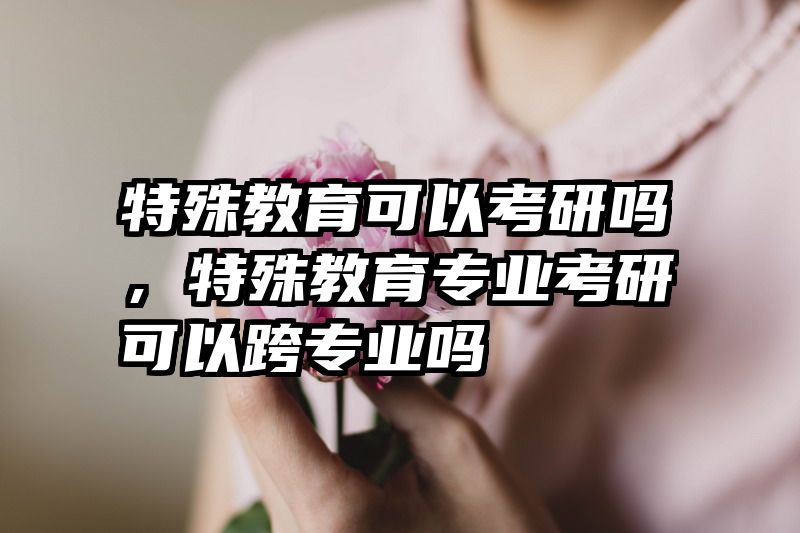 特殊教育可以考研吗，特殊教育专业考研可以跨专业吗