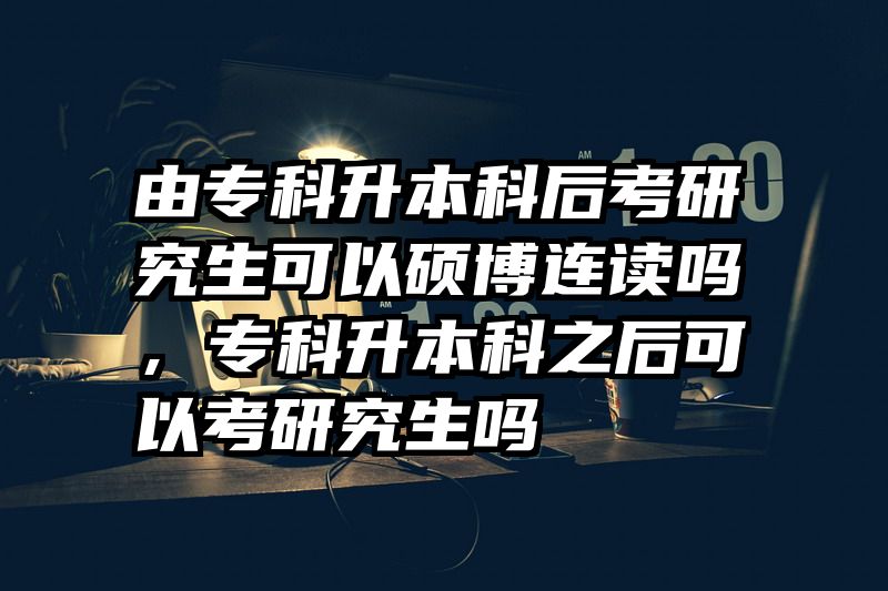 由专科升本科后考研究生可以硕博连读吗，专科升本科之后可以考研究生吗