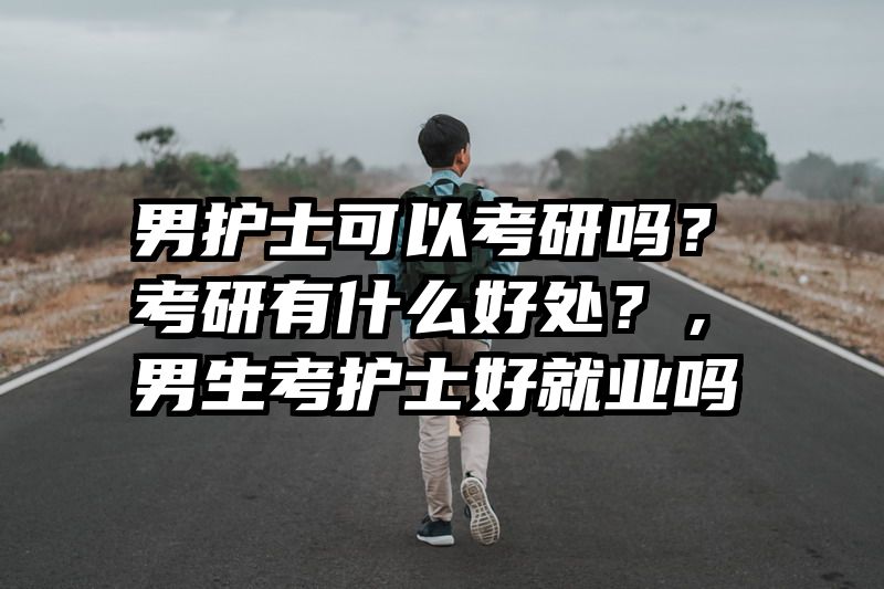 男护士可以考研吗？考研有什么好处？，男生考护士好就业吗