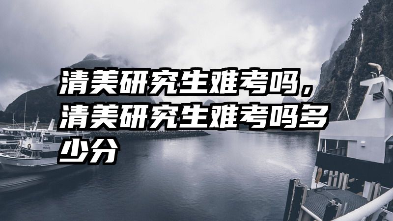 清美研究生难考吗，清美研究生难考吗多少分