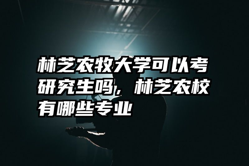 林芝农牧大学可以考研究生吗，林芝农校有哪些专业