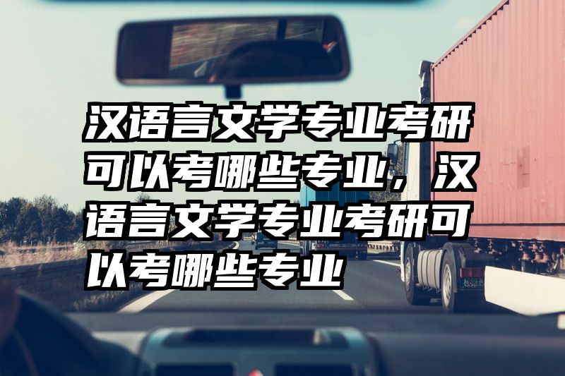 汉语言文学专业考研可以考哪些专业，汉语言文学专业考研可以考哪些专业