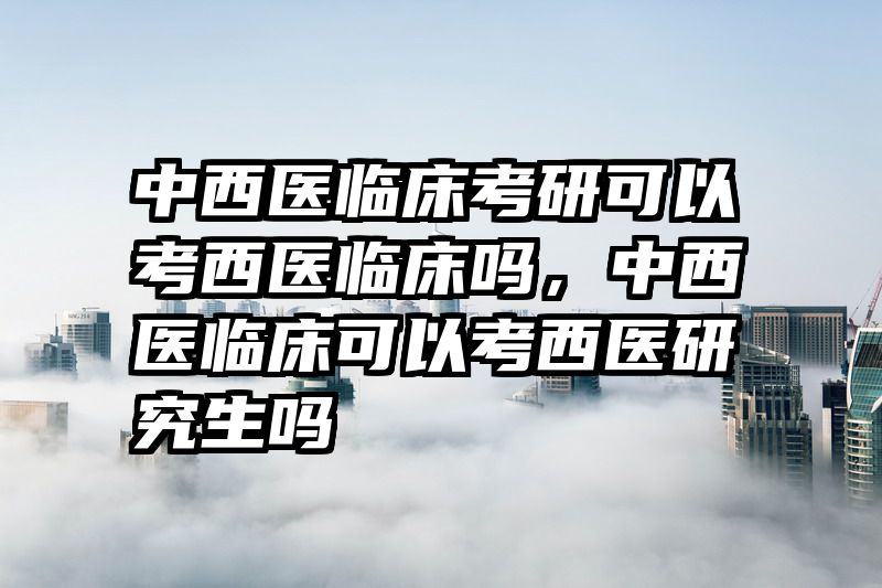 中西医临床考研可以考西医临床吗，中西医临床可以考西医研究生吗