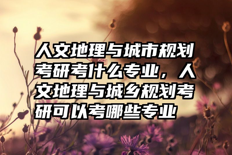 人文地理与城市规划考研考什么专业，人文地理与城乡规划考研可以考哪些专业