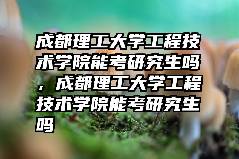 成都理工大学工程技术学院能考研究生吗，成都理工大学工程技术学院能考研究生吗
