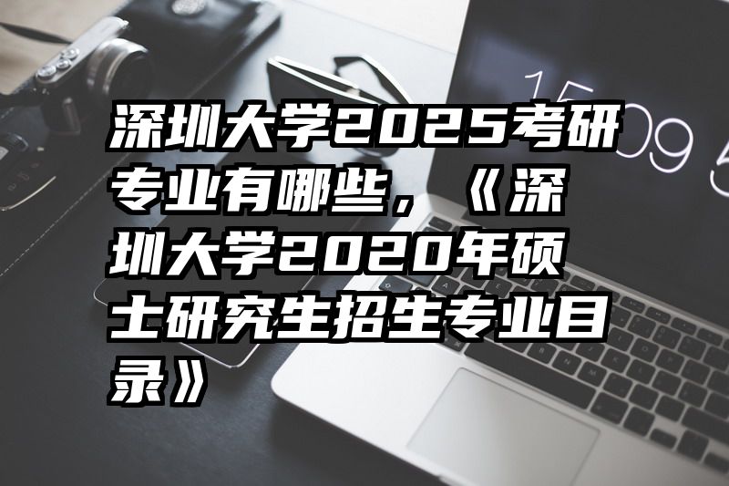 深圳大学2025考研专业有哪些，《深圳大学2020年硕士研究生招生专业目录》