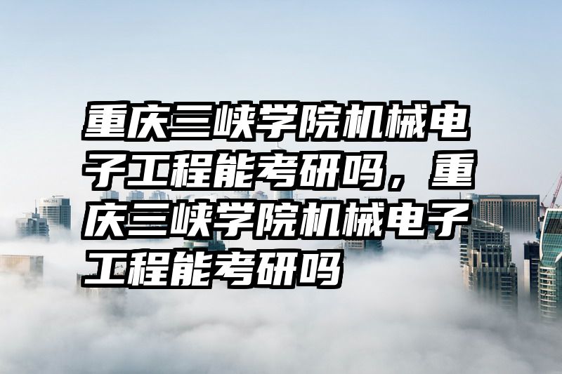 重庆三峡学院机械电子工程能考研吗，重庆三峡学院机械电子工程能考研吗