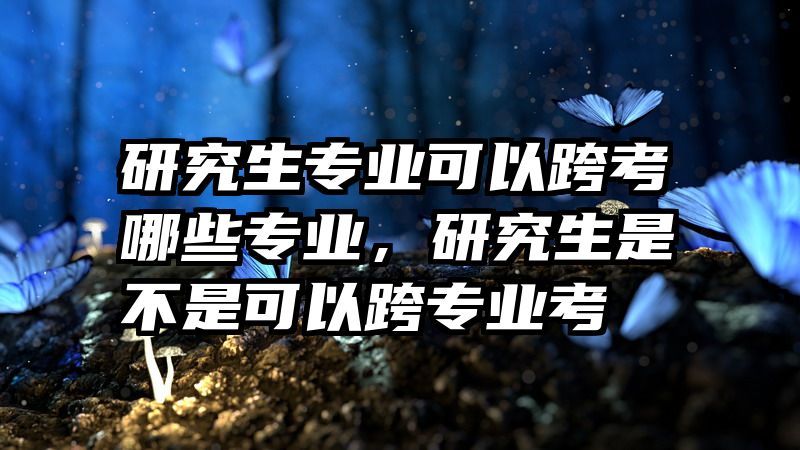研究生专业可以跨考哪些专业，研究生是不是可以跨专业考
