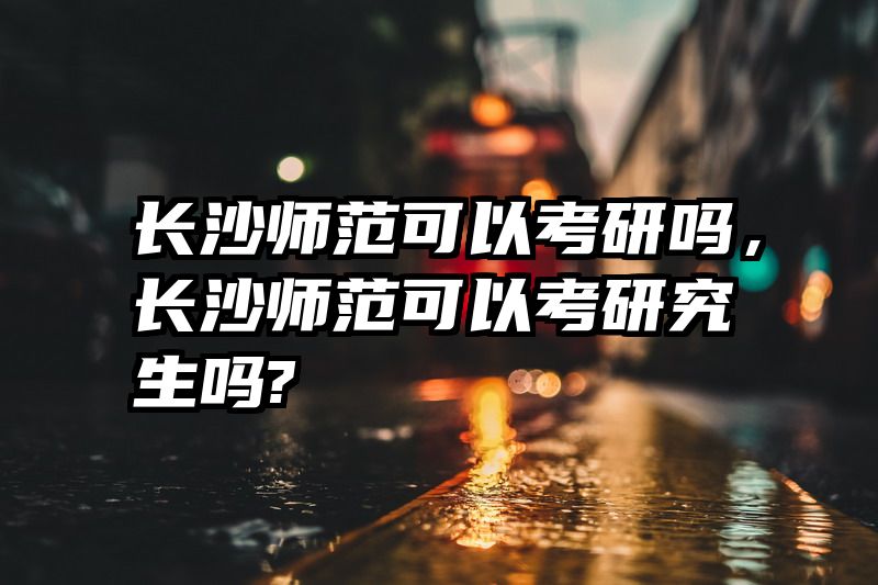 长沙师范可以考研吗，长沙师范可以考研究生吗?