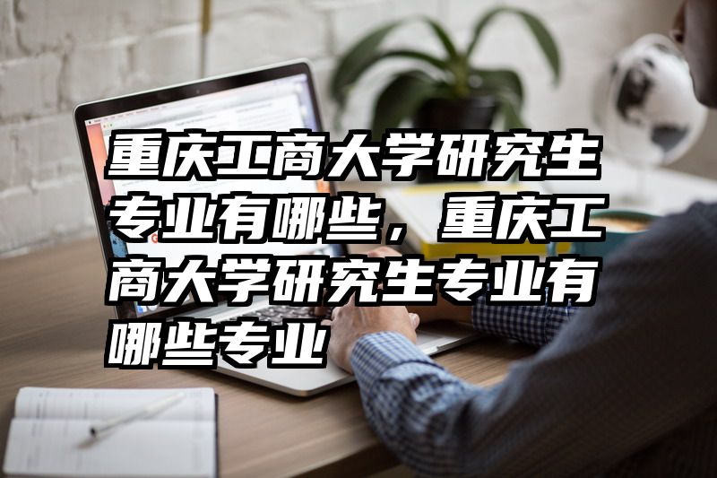 重庆工商大学研究生专业有哪些，重庆工商大学研究生专业有哪些专业