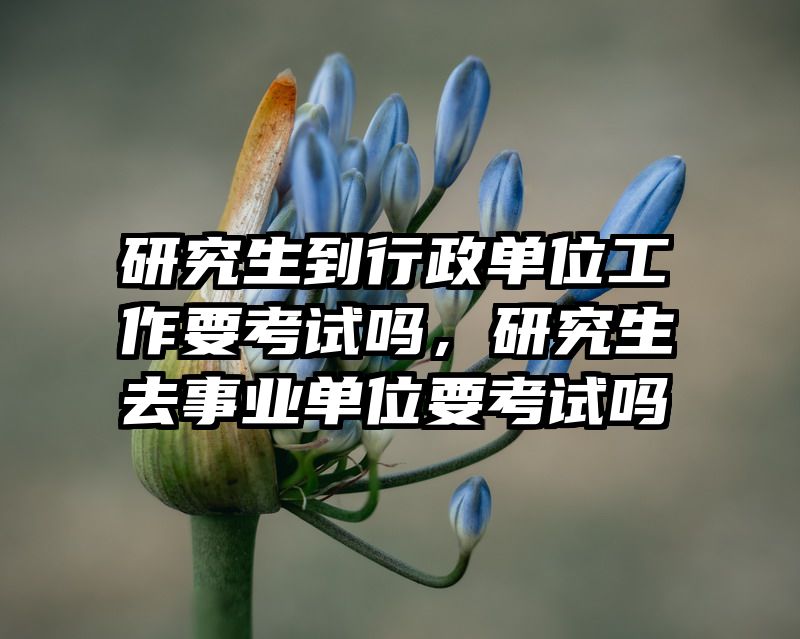 研究生到行政单位工作要考试吗，研究生去事业单位要考试吗