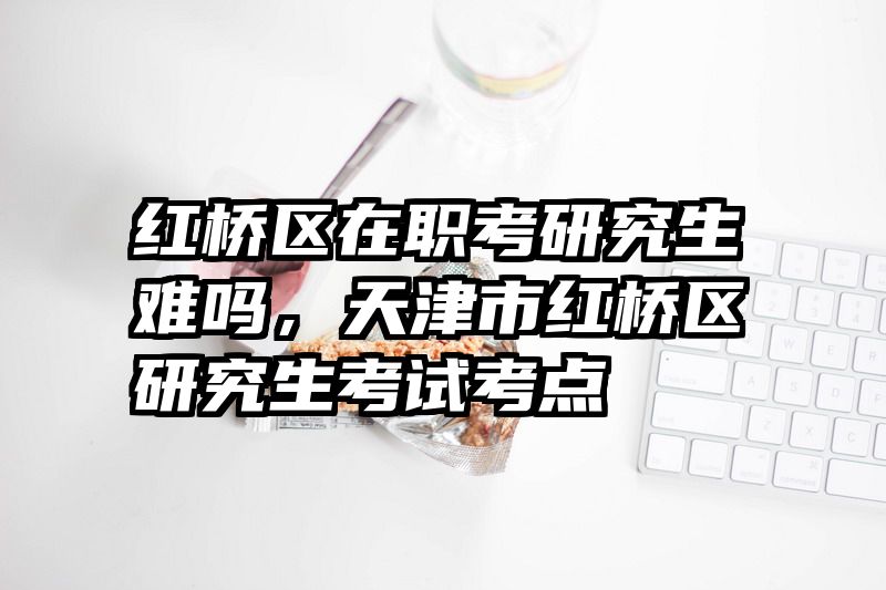 红桥区在职考研究生难吗，天津市红桥区研究生考试考点