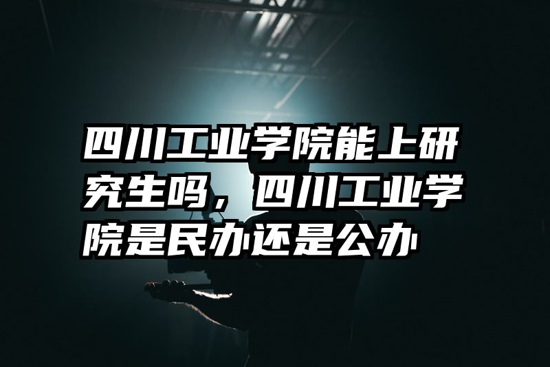四川工业学院能上研究生吗，四川工业学院是民办还是公办