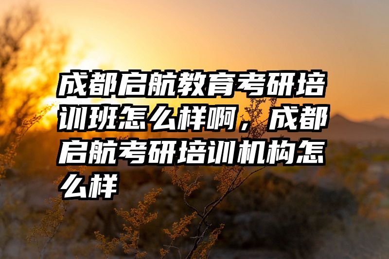 成都启航教育考研培训班怎么样啊，成都启航考研培训机构怎么样