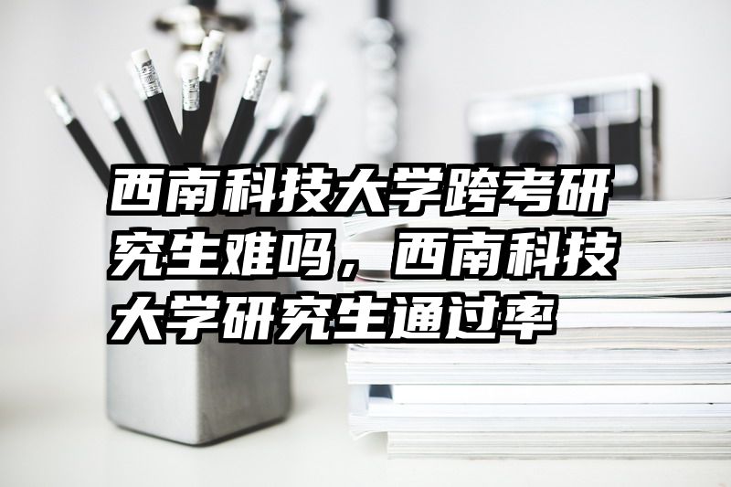 西南科技大学跨考研究生难吗，西南科技大学研究生通过率