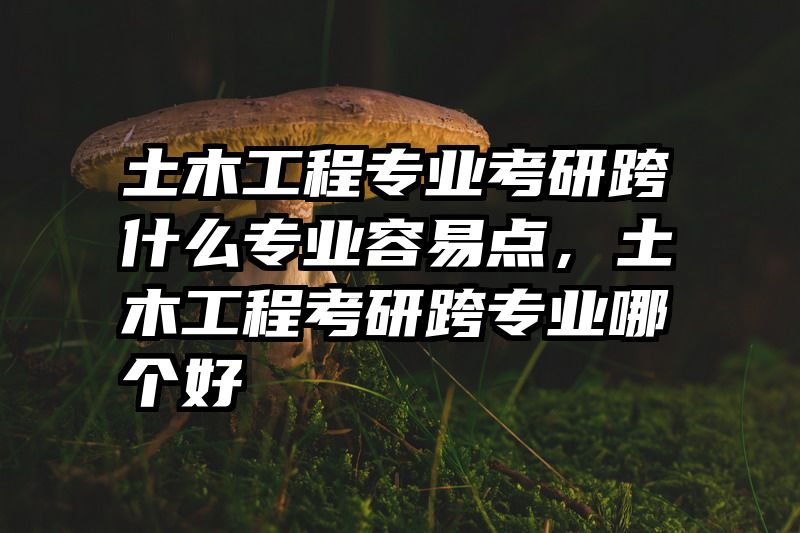 土木工程专业考研跨什么专业容易点，土木工程考研跨专业哪个好