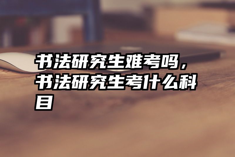 书法研究生难考吗，书法研究生考什么科目